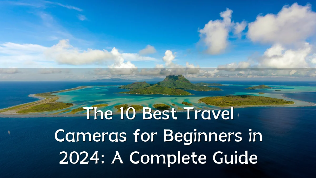 The 10 Best Travel Cameras for Beginners in 2024: A Complete Guide